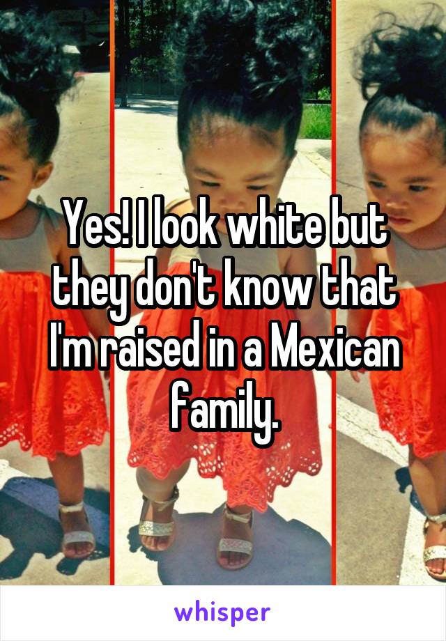 Yes! I look white but they don't know that I'm raised in a Mexican family.