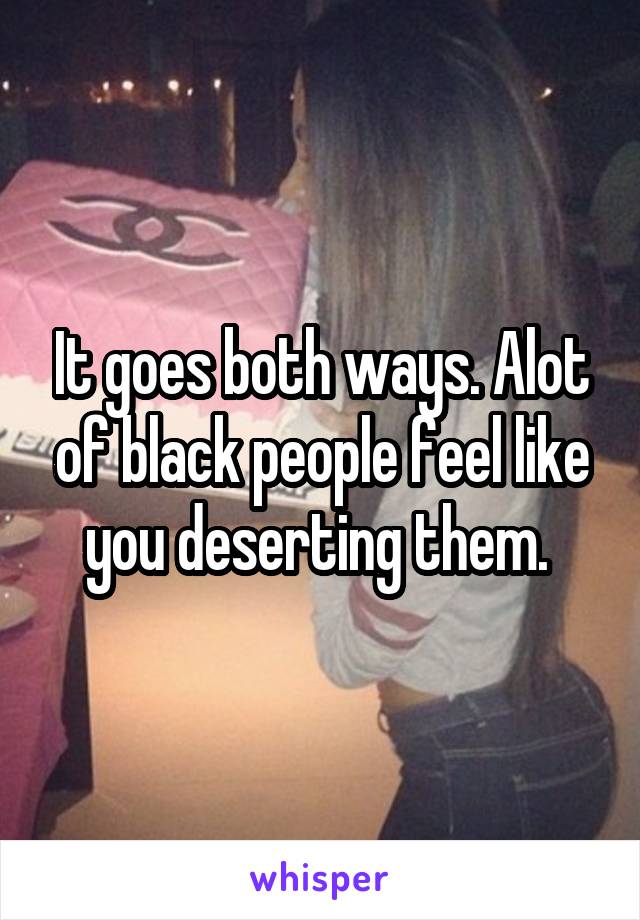 It goes both ways. Alot of black people feel like you deserting them. 
