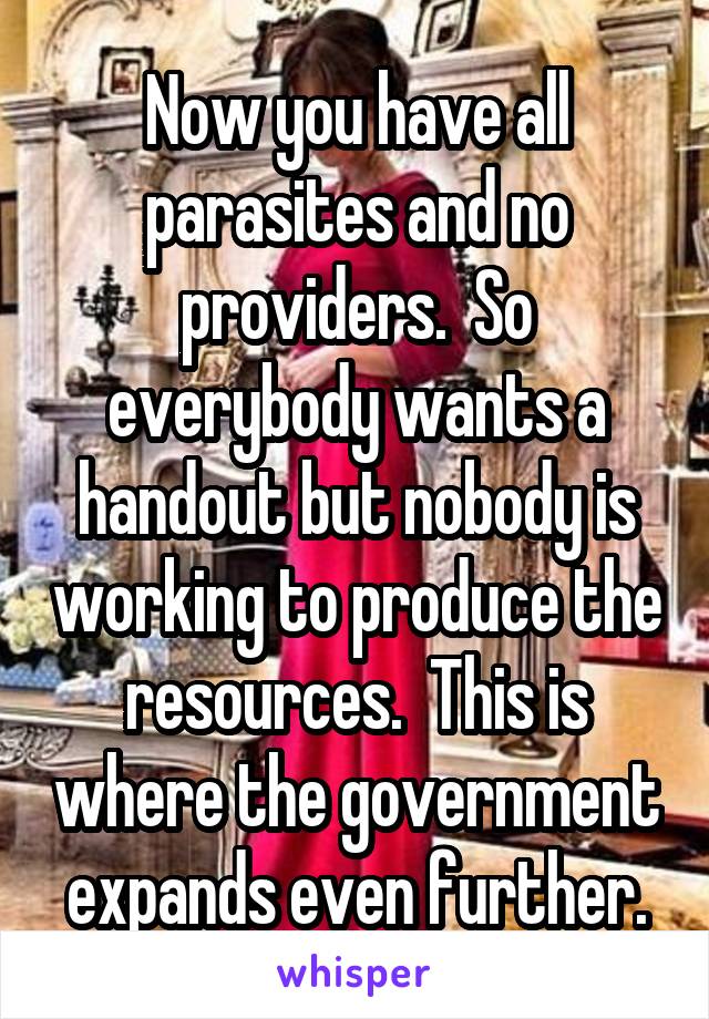 Now you have all parasites and no providers.  So everybody wants a handout but nobody is working to produce the resources.  This is where the government expands even further.