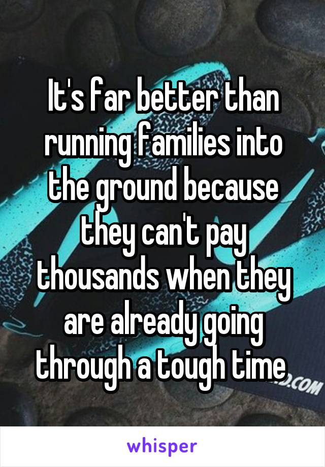 It's far better than running families into the ground because they can't pay thousands when they are already going through a tough time 