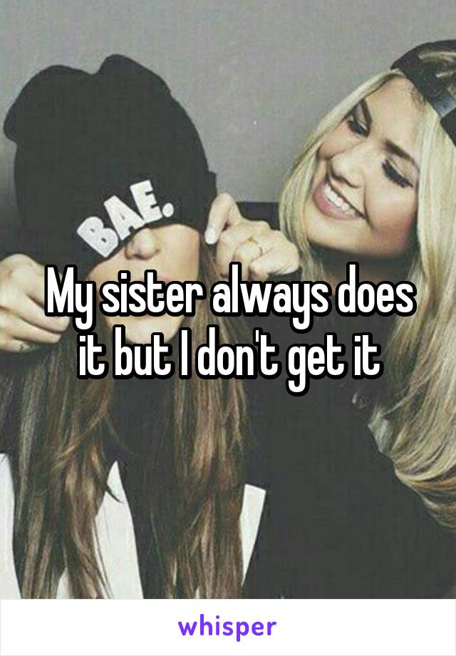 My sister always does it but I don't get it