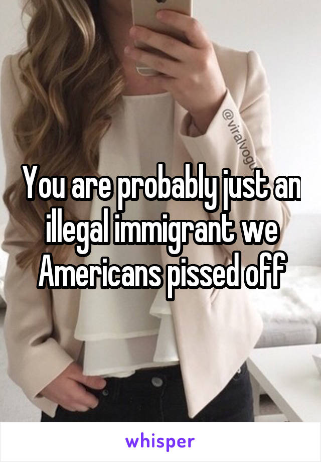 You are probably just an illegal immigrant we Americans pissed off