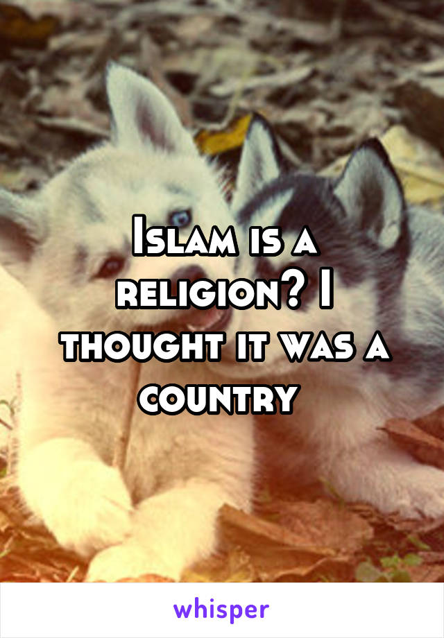 Islam is a religion? I thought it was a country 