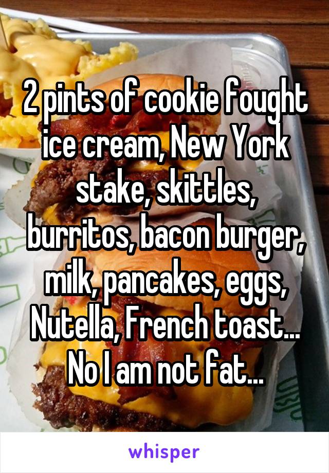 2 pints of cookie fought ice cream, New York stake, skittles, burritos, bacon burger, milk, pancakes, eggs, Nutella, French toast... No I am not fat...