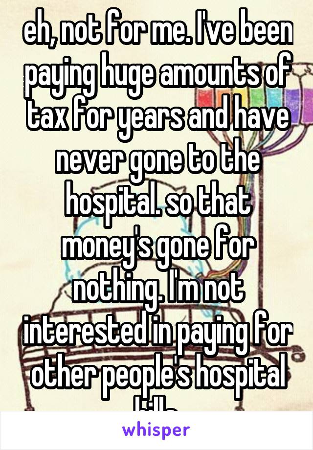 eh, not for me. I've been paying huge amounts of tax for years and have never gone to the hospital. so that money's gone for nothing. I'm not interested in paying for other people's hospital bills.