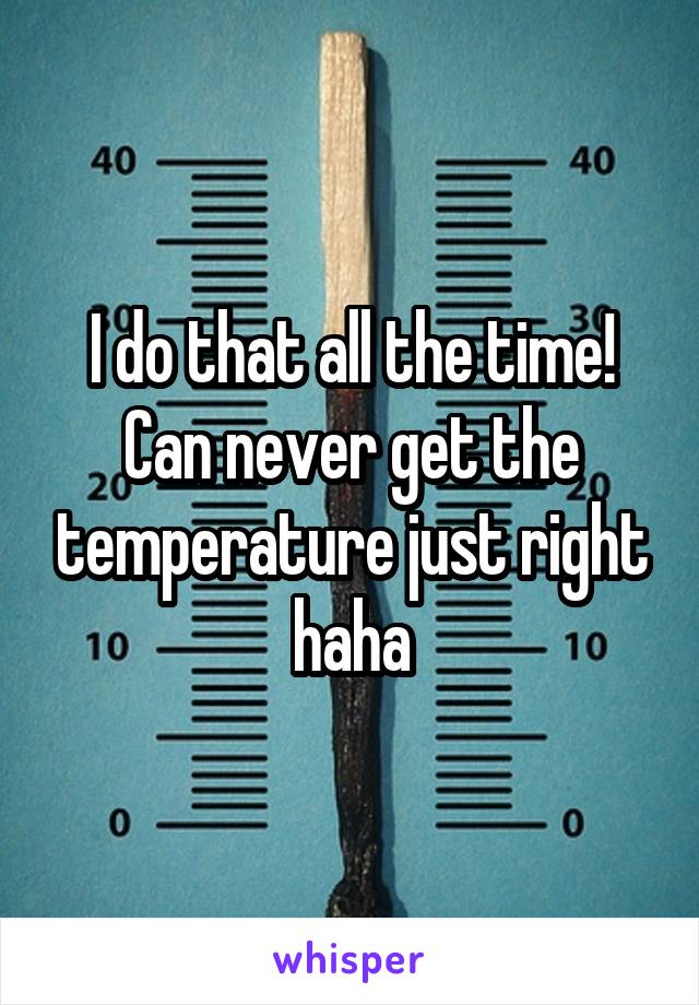 I do that all the time! Can never get the temperature just right haha
