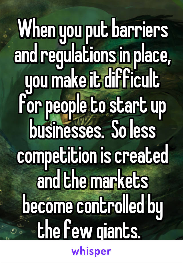 When you put barriers and regulations in place, you make it difficult for people to start up businesses.  So less competition is created and the markets become controlled by the few giants.  