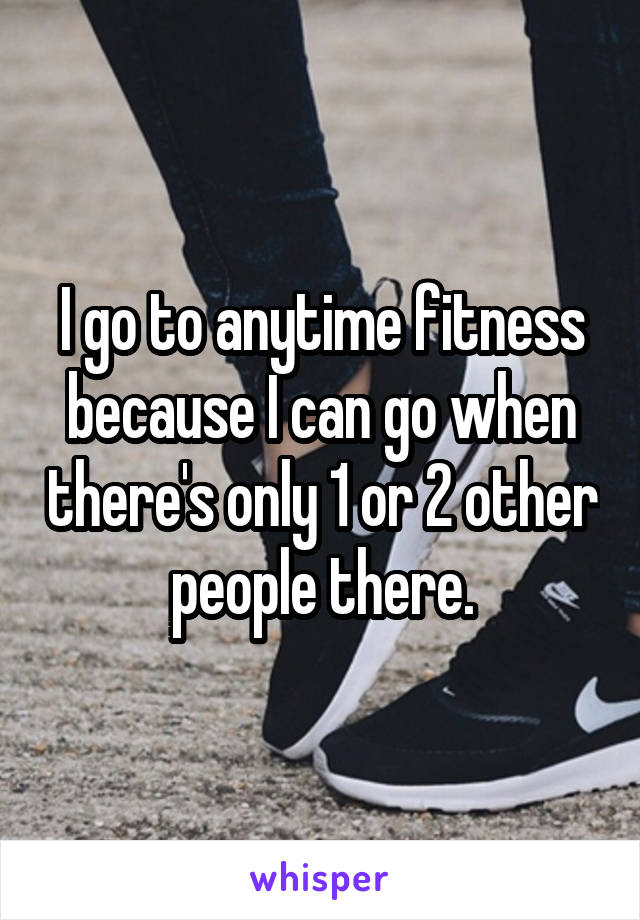 I go to anytime fitness because I can go when there's only 1 or 2 other people there.