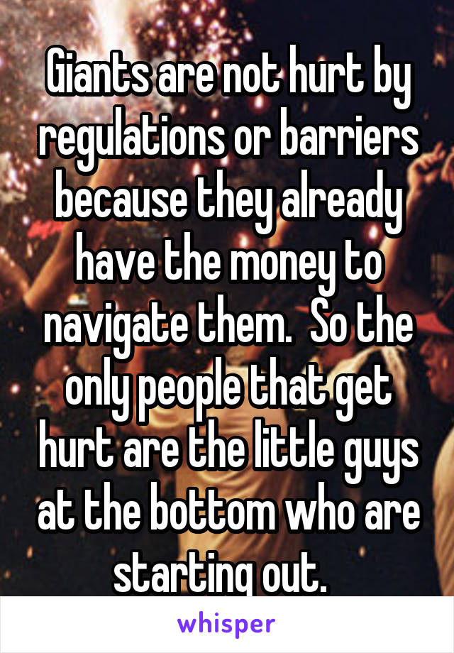 Giants are not hurt by regulations or barriers because they already have the money to navigate them.  So the only people that get hurt are the little guys at the bottom who are starting out.  