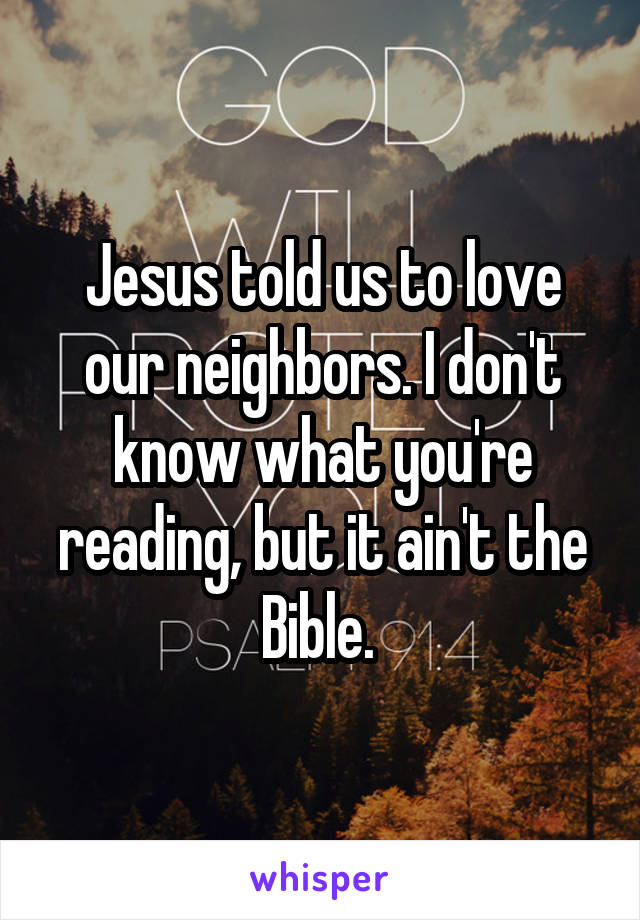 Jesus told us to love our neighbors. I don't know what you're reading, but it ain't the Bible. 