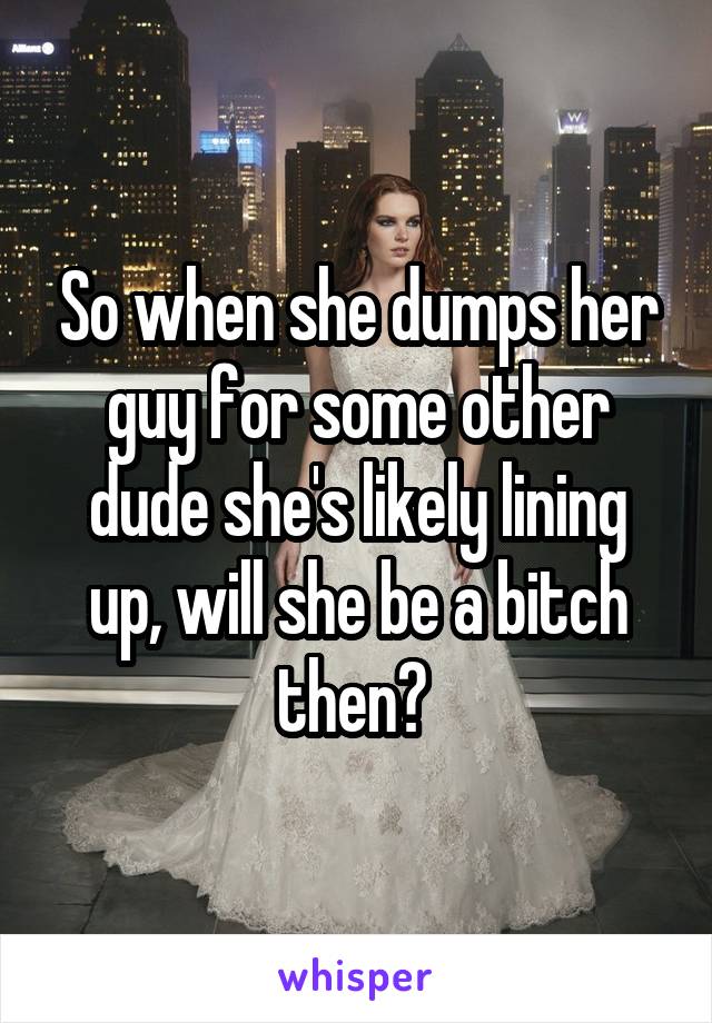 So when she dumps her guy for some other dude she's likely lining up, will she be a bitch then? 