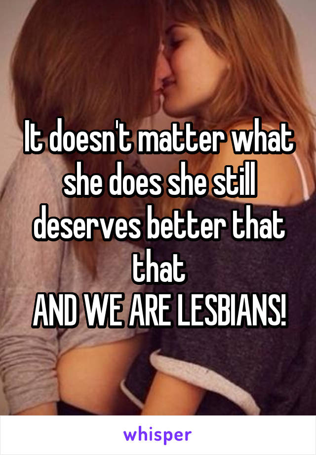 It doesn't matter what she does she still deserves better that that
AND WE ARE LESBIANS!