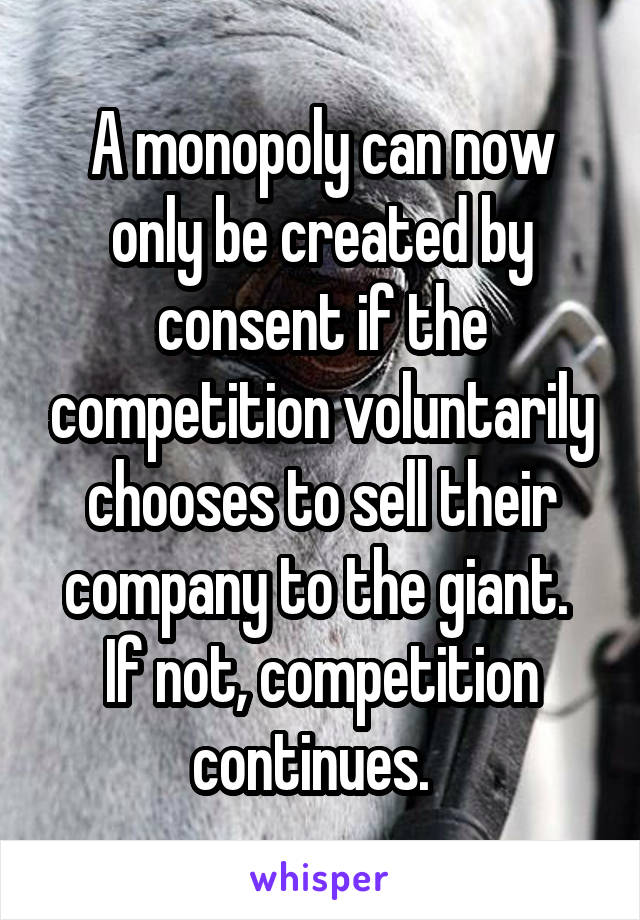 A monopoly can now only be created by consent if the competition voluntarily chooses to sell their company to the giant.  If not, competition continues.  