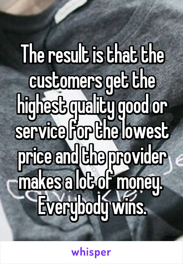 The result is that the customers get the highest quality good or service for the lowest price and the provider makes a lot of money.  Everybody wins.