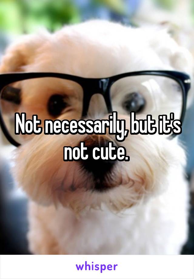 Not necessarily, but it's not cute. 