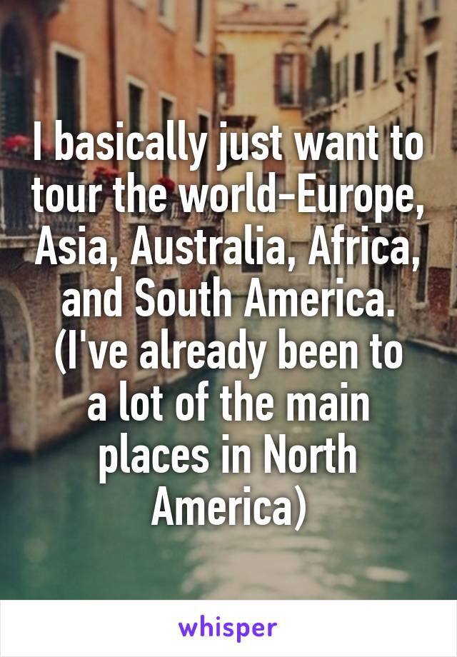 I basically just want to tour the world-Europe, Asia, Australia, Africa, and South America.
(I've already been to a lot of the main places in North America)