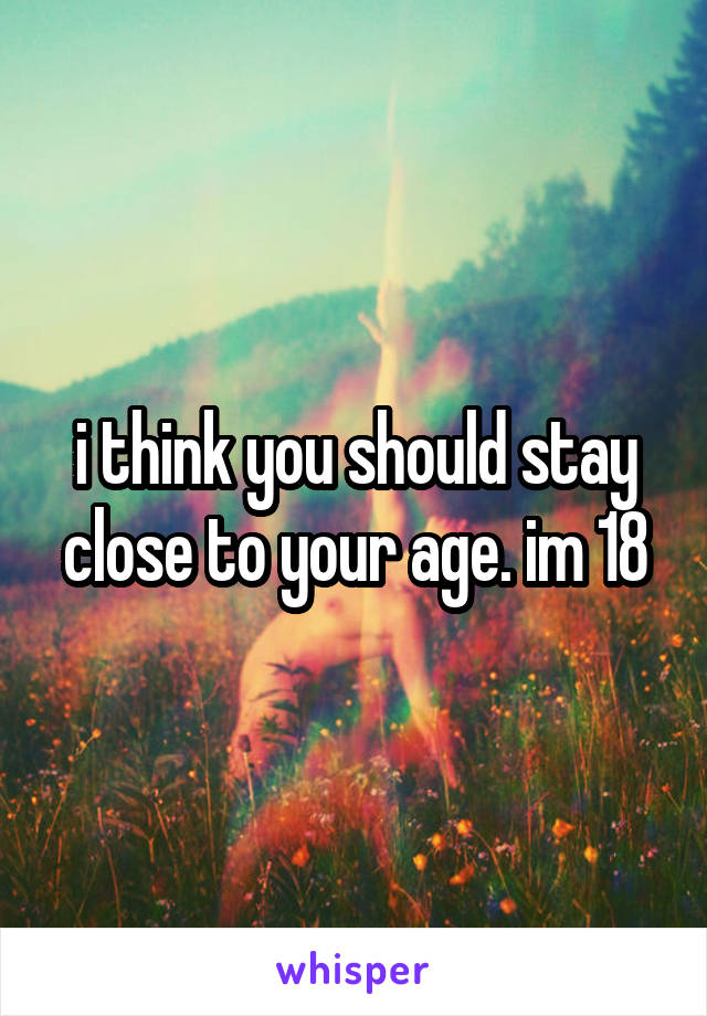 i think you should stay close to your age. im 18