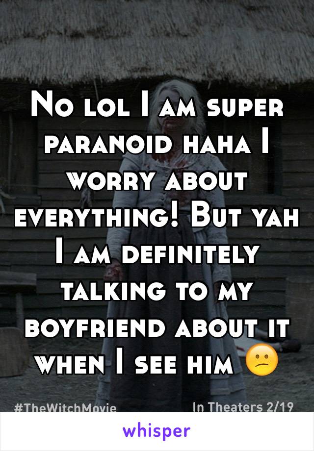 No lol I am super paranoid haha I worry about everything! But yah I am definitely talking to my boyfriend about it when I see him 😕 