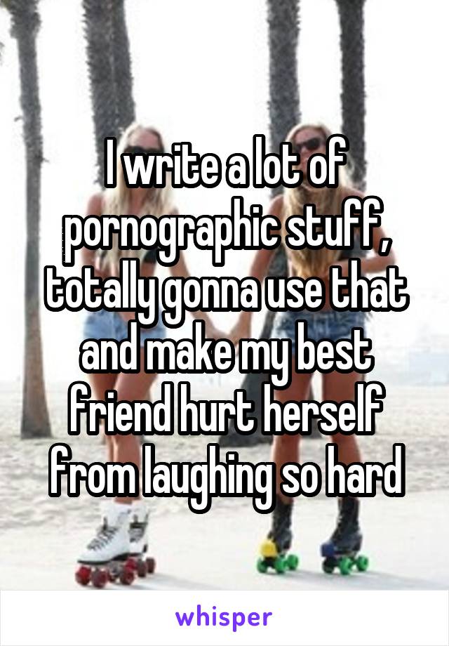 I write a lot of pornographic stuff, totally gonna use that and make my best friend hurt herself from laughing so hard