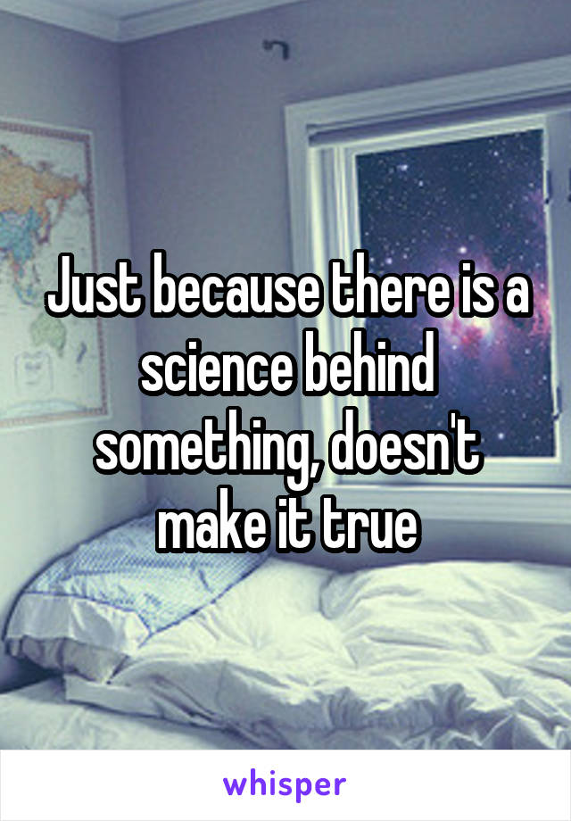 Just because there is a science behind something, doesn't make it true