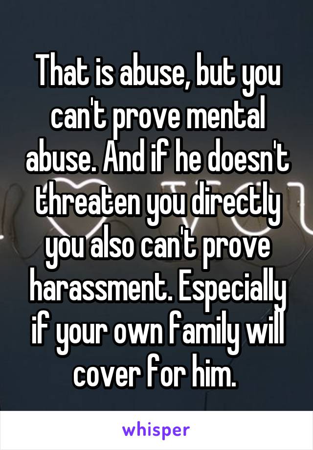 That is abuse, but you can't prove mental abuse. And if he doesn't threaten you directly you also can't prove harassment. Especially if your own family will cover for him. 