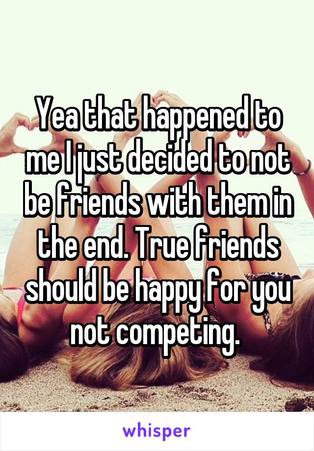 Yea that happened to me I just decided to not be friends with them in the end. True friends should be happy for you not competing. 