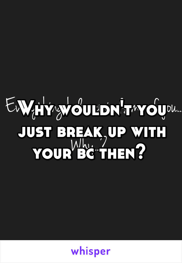 Why wouldn't you just break up with your bc then? 