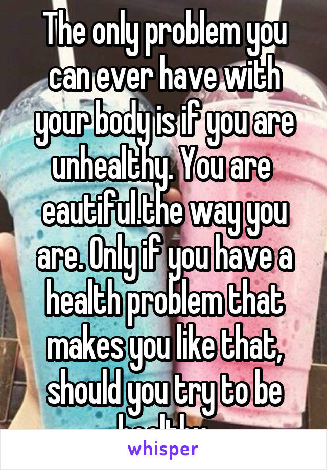 The only problem you can ever have with your body is if you are unhealthy. You are  eautiful.the way you are. Only if you have a health problem that makes you like that, should you try to be healthy.