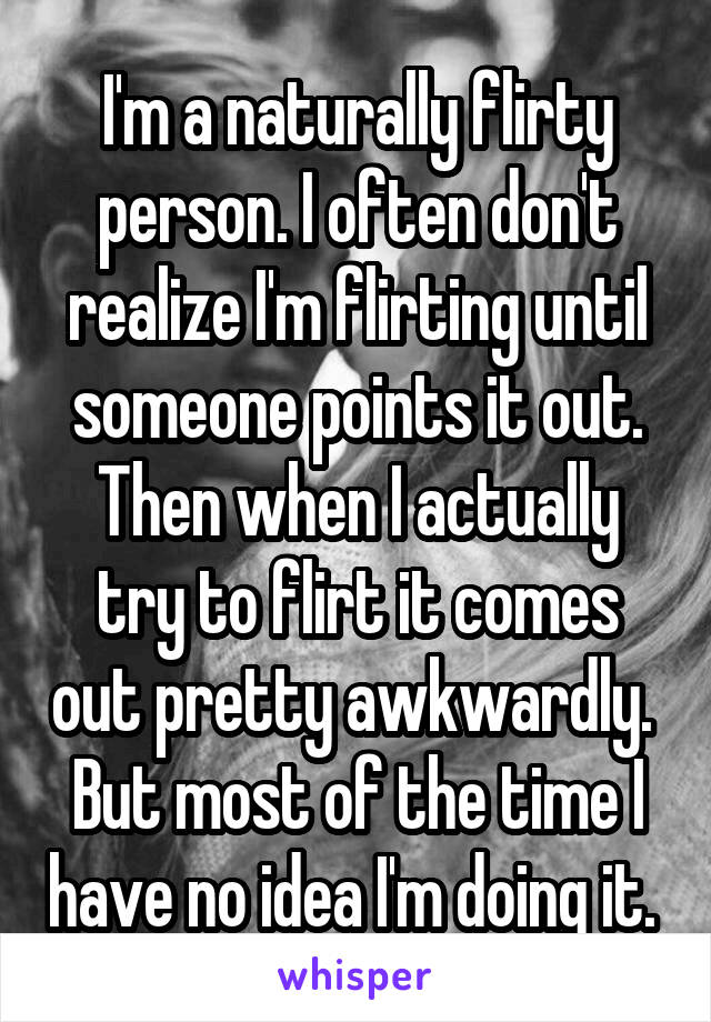 I'm a naturally flirty person. I often don't realize I'm flirting until someone points it out. Then when I actually try to flirt it comes out pretty awkwardly. 
But most of the time I have no idea I'm doing it. 