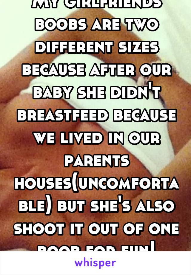 My girlfriends boobs are two different sizes because after our baby she didn't breastfeed because we lived in our parents houses(uncomfortable) but she's also shoot it out of one boob for fun! Lmao