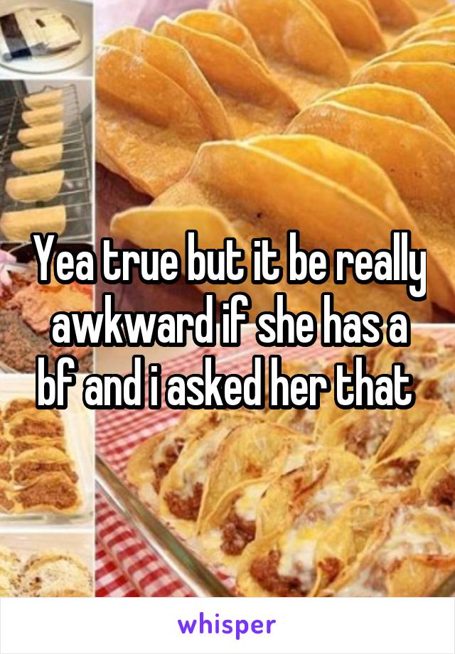 Yea true but it be really awkward if she has a bf and i asked her that 