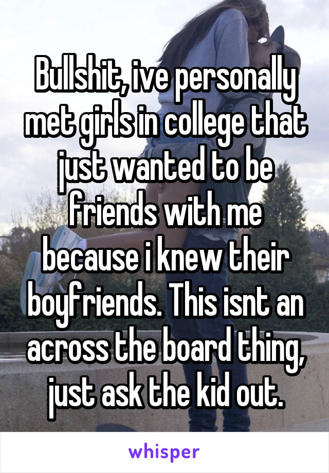 Bullshit, ive personally met girls in college that just wanted to be friends with me because i knew their boyfriends. This isnt an across the board thing, just ask the kid out.