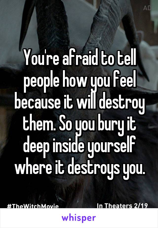 You're afraid to tell people how you feel because it will destroy them. So you bury it deep inside yourself where it destroys you.