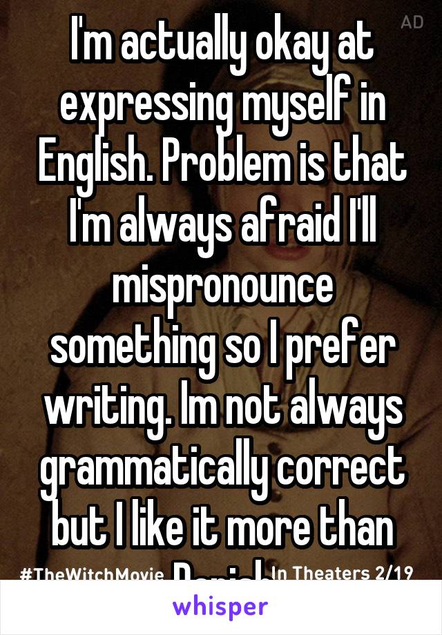I'm actually okay at expressing myself in English. Problem is that I'm always afraid I'll mispronounce something so I prefer writing. Im not always grammatically correct but I like it more than Danish