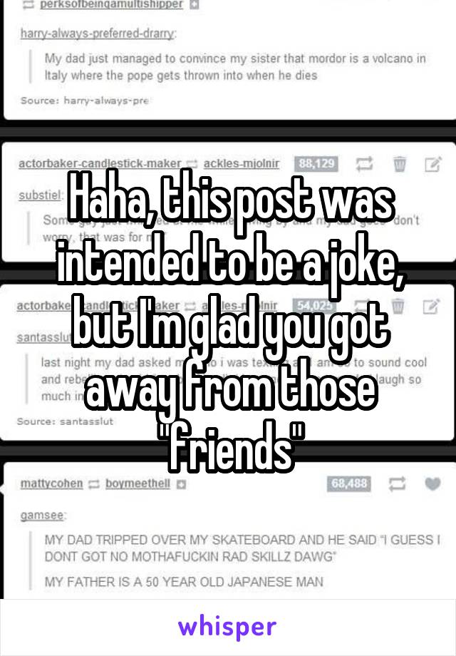 Haha, this post was intended to be a joke, but I'm glad you got away from those "friends"