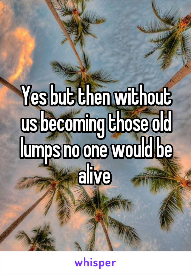Yes but then without us becoming those old lumps no one would be alive 