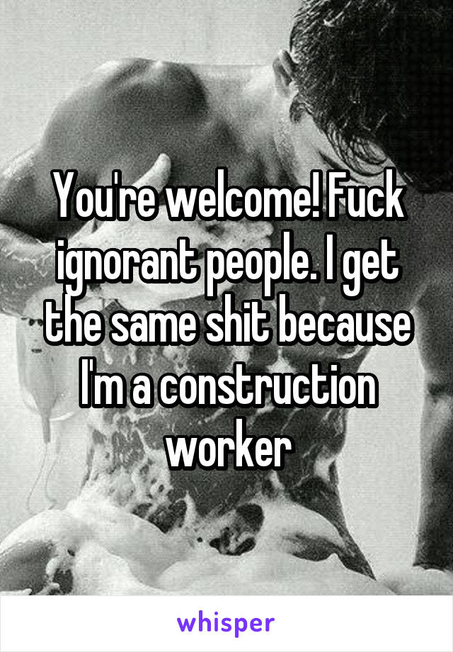 You're welcome! Fuck ignorant people. I get the same shit because I'm a construction worker