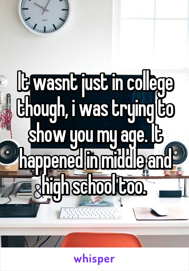 It wasnt just in college though, i was trying to show you my age. It happened in middle and high school too. 