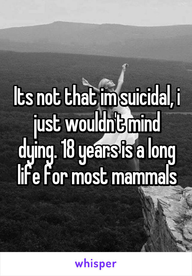 Its not that im suicidal, i just wouldn't mind dying. 18 years is a long life for most mammals