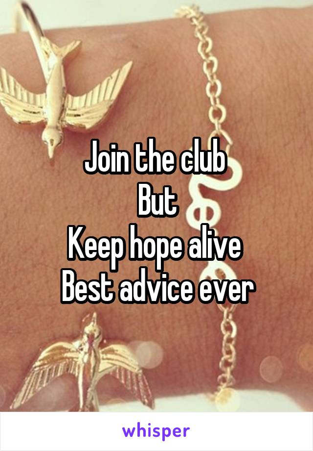 Join the club 
But
Keep hope alive 
Best advice ever