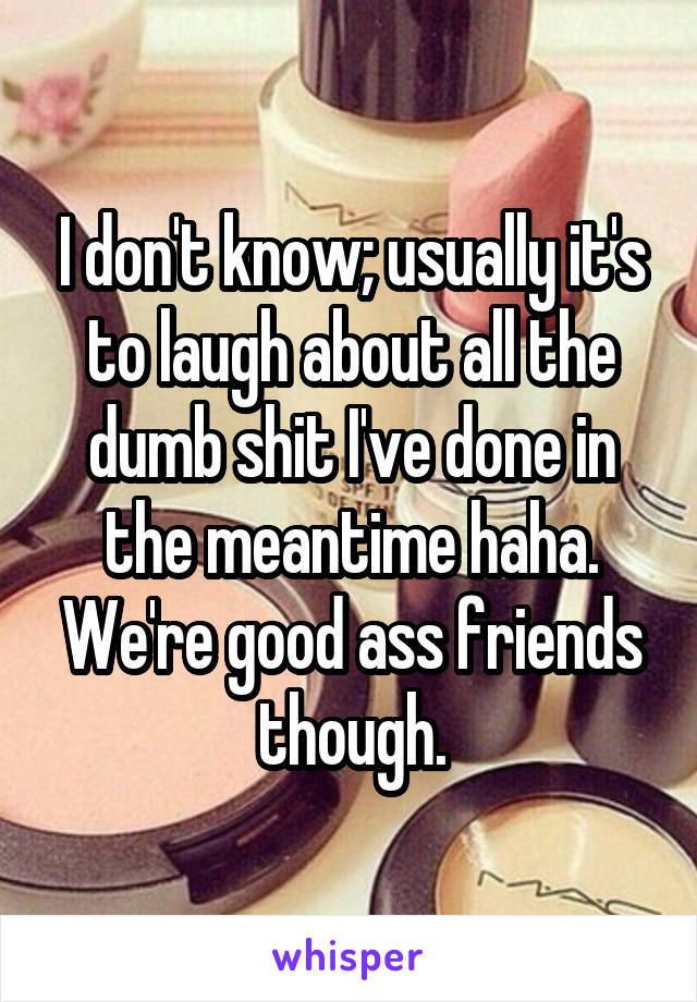 I don't know; usually it's to laugh about all the dumb shit I've done in the meantime haha. We're good ass friends though.