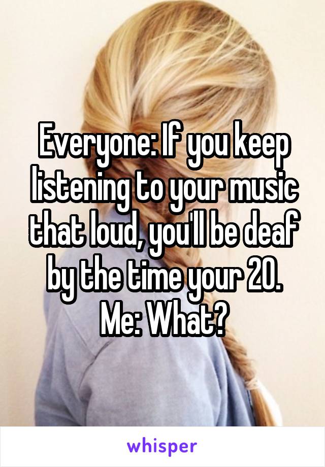 Everyone: If you keep listening to your music that loud, you'll be deaf by the time your 20.
Me: What?