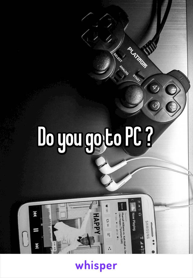 Do you go to PC ? 