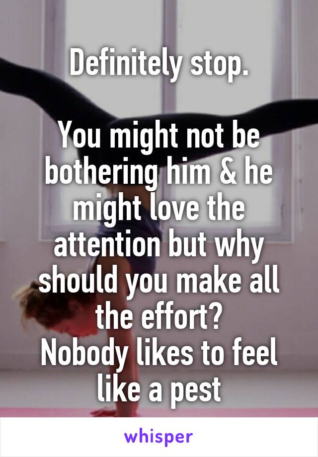 Definitely stop.

You might not be bothering him & he might love the attention but why should you make all the effort?
Nobody likes to feel like a pest