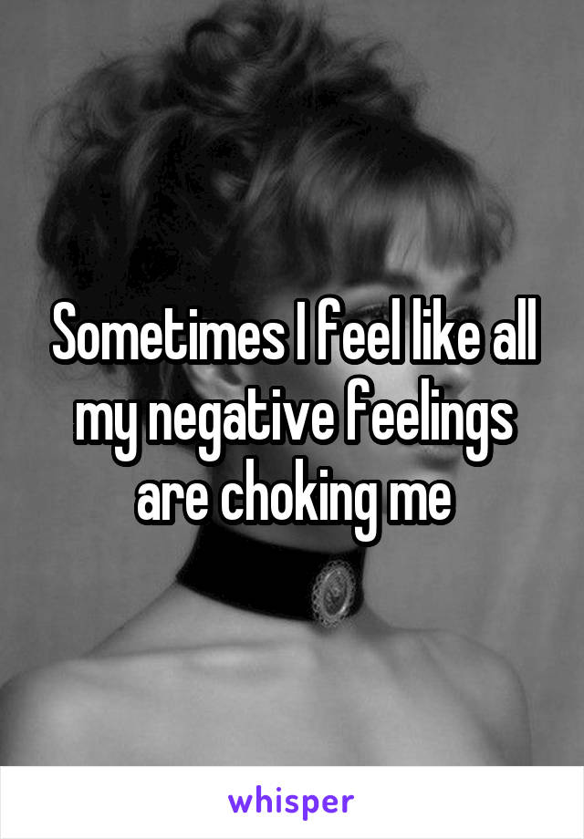 Sometimes I feel like all my negative feelings are choking me