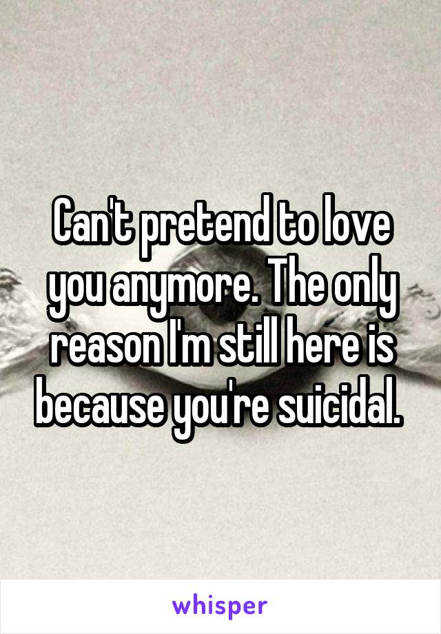 Can't pretend to love you anymore. The only reason I'm still here is because you're suicidal. 