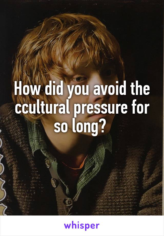 How did you avoid the ccultural pressure for so long? 
