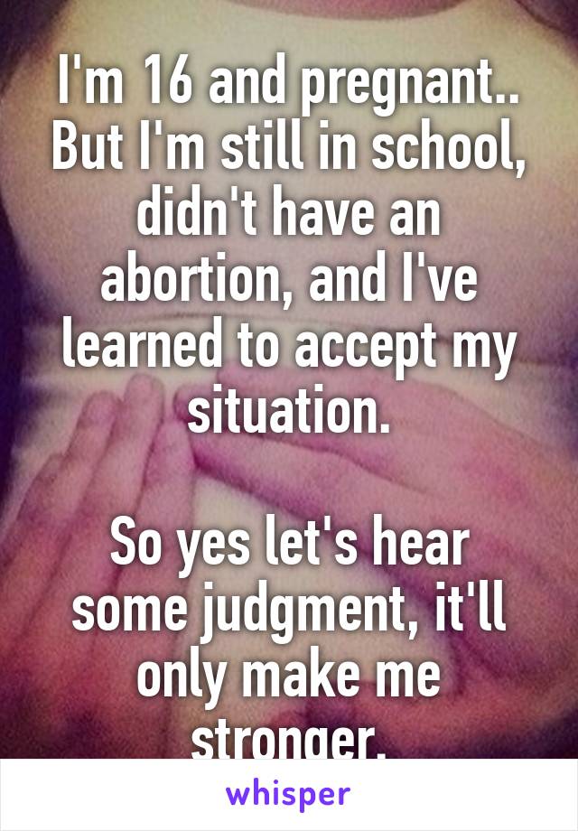 I'm 16 and pregnant.. But I'm still in school, didn't have an abortion, and I've learned to accept my situation.

So yes let's hear some judgment, it'll only make me stronger.