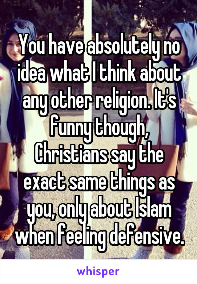 You have absolutely no idea what I think about any other religion. It's funny though, Christians say the exact same things as you, only about Islam when feeling defensive.