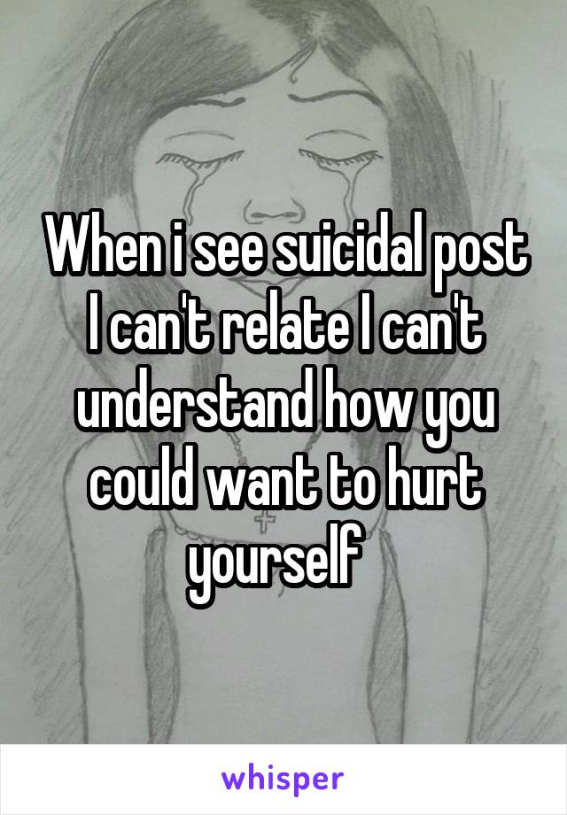 When i see suicidal post I can't relate I can't understand how you could want to hurt yourself  
